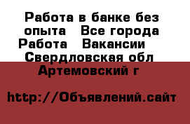 Работа в банке без опыта - Все города Работа » Вакансии   . Свердловская обл.,Артемовский г.